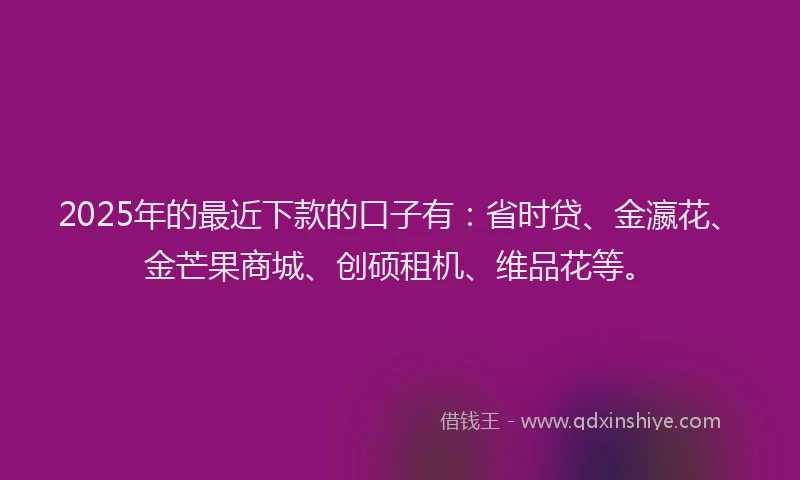 2025年的最近下款的口子有：省时贷、金瀛花、金芒果商城、创硕租机、维品花等。