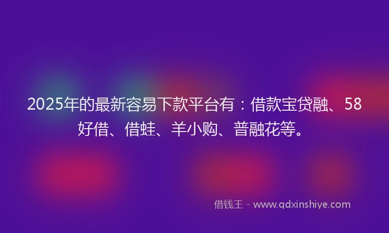2025年的最新容易下款平台有：借款宝贷融、58好借、借蛙、羊小购、普融花等。