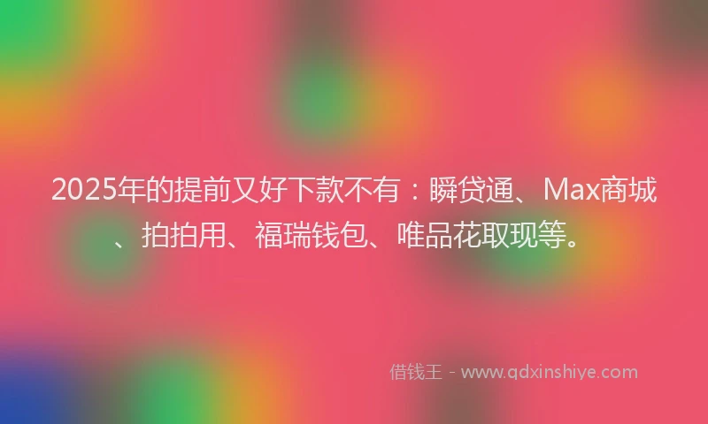 2025年的提前又好下款不有：瞬贷通、Max商城、拍拍用、福瑞钱包、唯品花取现等。