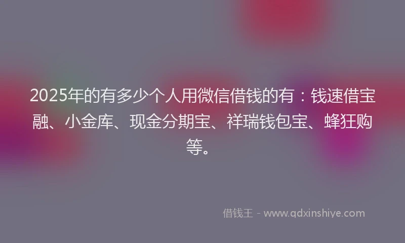 2025年的有多少个人用微信借钱的有：钱速借宝融、小金库、现金分期宝、祥瑞钱包宝、蜂狂购等。