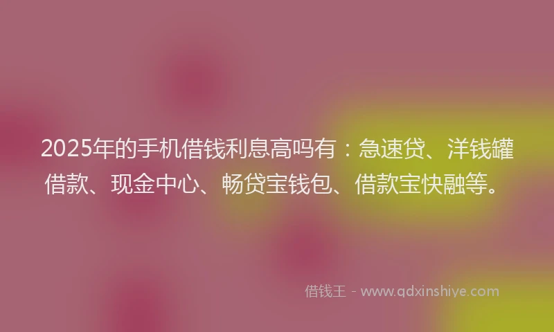 2025年的手机借钱利息高吗有：急速贷、洋钱罐借款、现金中心、畅贷宝钱包、借款宝快融等。