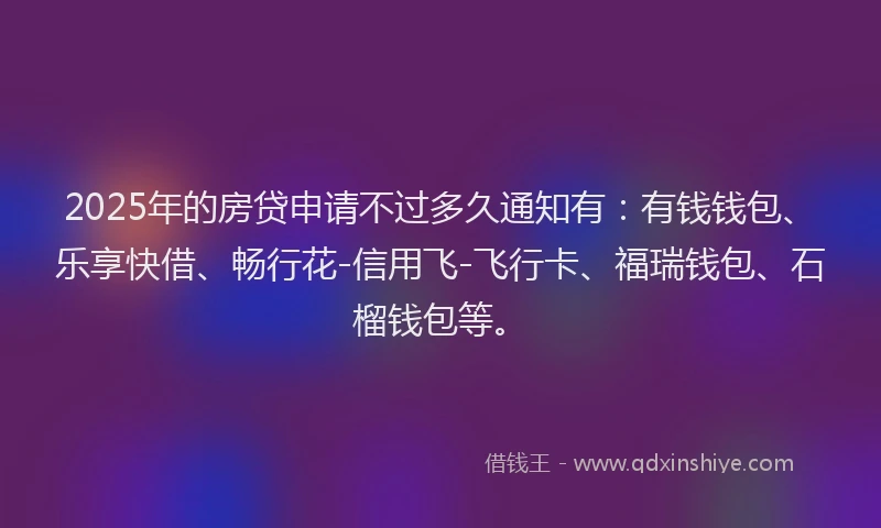 2025年的房贷申请不过多久通知有：有钱钱包、乐享快借、畅行花-信用飞-飞行卡、福瑞钱包、石榴钱包等。