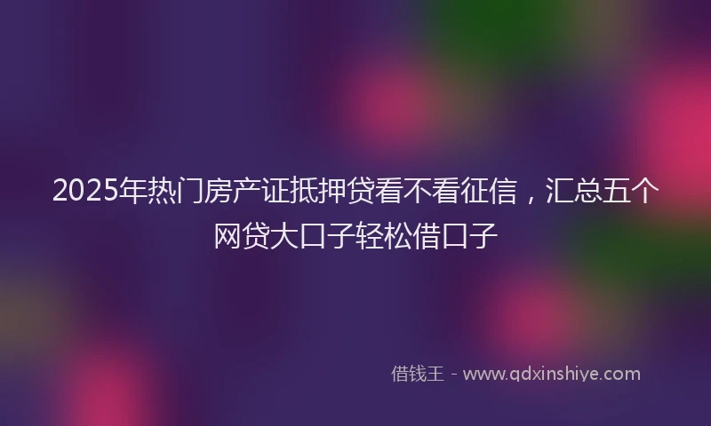 2025年热门房产证抵押贷看不看征信，汇总五个网贷大口子轻松借口子