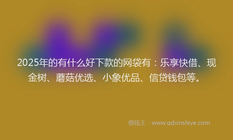 2025年的有什么好下款的网袋有：乐享快借、现金树、蘑菇优选、小象优品、信贷钱包等。