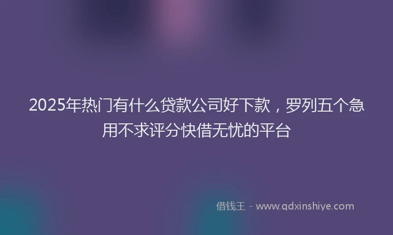 2025年热门有什么贷款公司好下款，罗列五个急用不求评分快借无忧的平台
