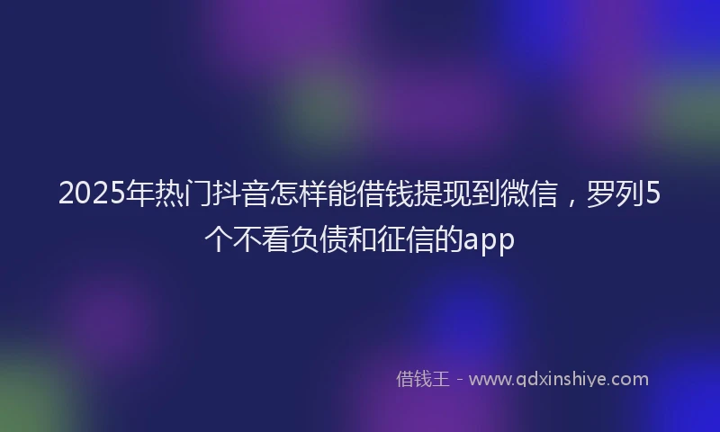 2025年热门抖音怎样能借钱提现到微信，罗列5个不看负债和征信的app