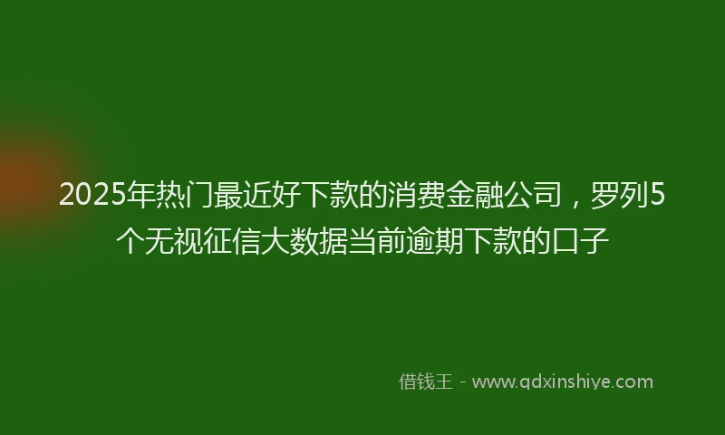 2025年热门最近好下款的消费金融公司，罗列5个无视征信大数据当前逾期下款的口子