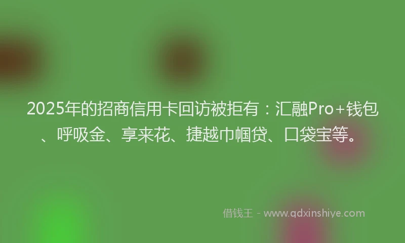 2025年的招商信用卡回访被拒有：汇融Pro+钱包、呼吸金、享来花、捷越巾帼贷、口袋宝等。