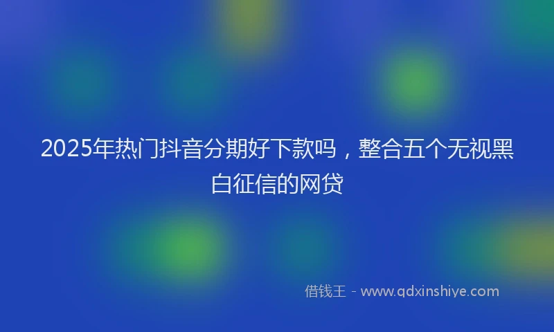 2025年热门抖音分期好下款吗，整合五个无视黑白征信的网贷