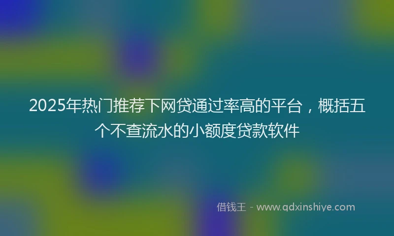 2025年热门推荐下网贷通过率高的平台，概括五个不查流水的小额度贷款软件