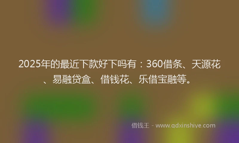 2025年的最近下款好下吗有：360借条、天源花、易融贷盒、借钱花、乐借宝融等。