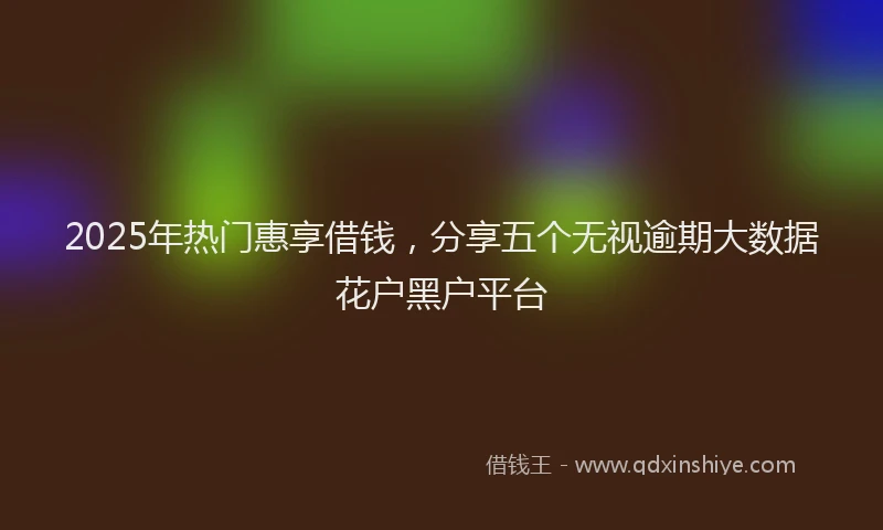 2025年热门惠享借钱，分享五个无视逾期大数据花户黑户平台