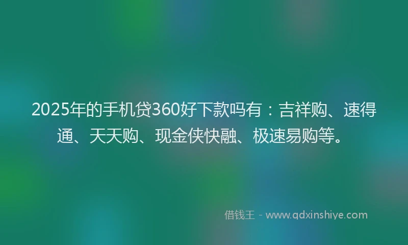 2025年的手机贷360好下款吗有：吉祥购、速得通、天天购、现金侠快融、极速易购等。