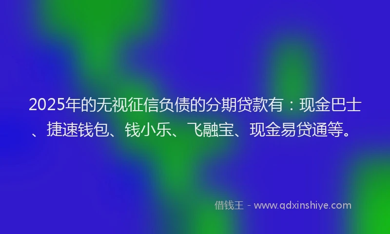 2025年的无视征信负债的分期贷款有：现金巴士、捷速钱包、钱小乐、飞融宝、现金易贷通等。