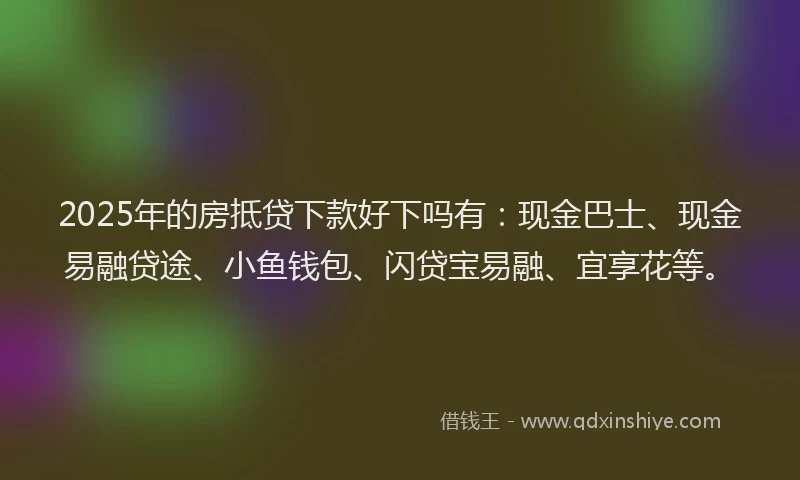 2025年的房抵贷下款好下吗有：现金巴士、现金易融贷途、小鱼钱包、闪贷宝易融、宜享花等。