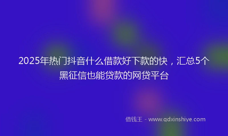 2025年热门抖音什么借款好下款的快，汇总5个黑征信也能贷款的网贷平台