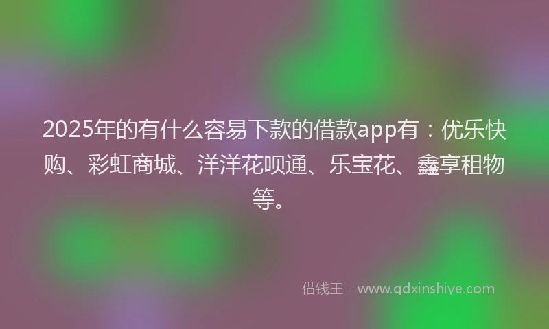 2025年的有什么容易下款的借款app有：优乐快购、彩虹商城、洋洋花呗通、乐宝花、鑫享租物等。
