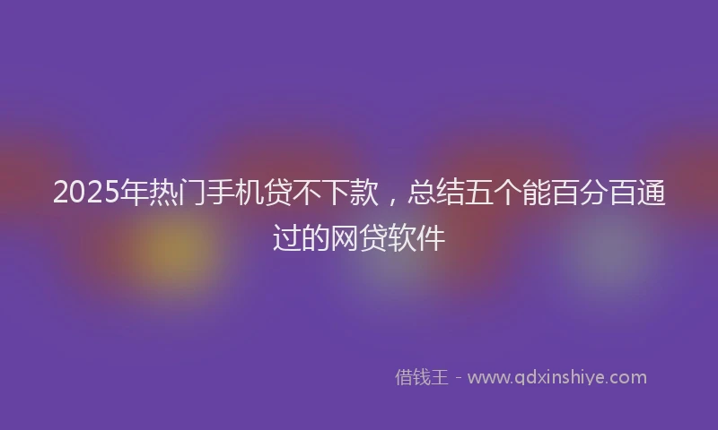 2025年热门手机贷不下款，总结五个能百分百通过的网贷软件