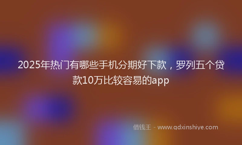 2025年热门有哪些手机分期好下款，罗列五个贷款10万比较容易的app