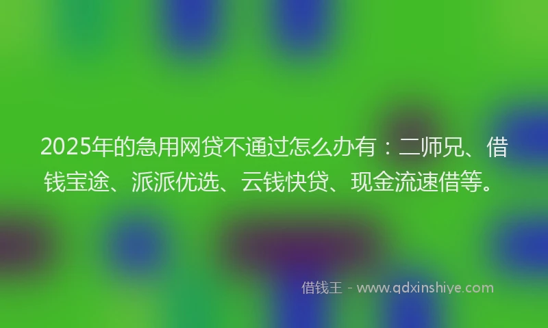 2025年的急用网贷不通过怎么办有：二师兄、借钱宝途、派派优选、云钱快贷、现金流速借等。
