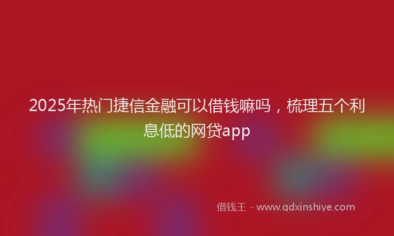 2025年热门捷信金融可以借钱嘛吗，梳理五个利息低的网贷app