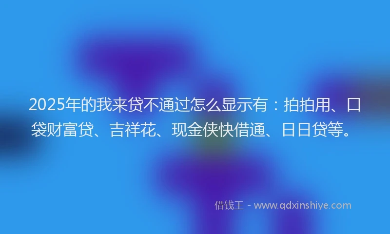 2025年的我来贷不通过怎么显示有：拍拍用、口袋财富贷、吉祥花、现金侠快借通、日日贷等。