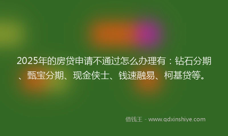 2025年的房贷申请不通过怎么办理有：钻石分期、甄宝分期、现金侠士、钱速融易、柯基贷等。
