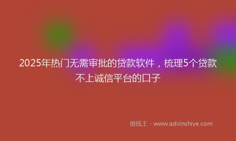 2025年热门无需审批的贷款软件，梳理5个贷款不上诚信平台的口子