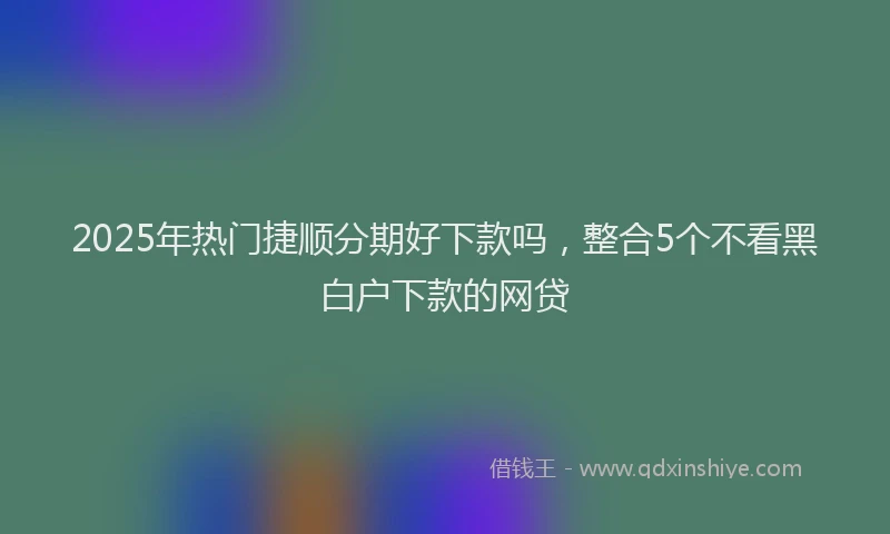 2025年热门捷顺分期好下款吗，整合5个不看黑白户下款的网贷