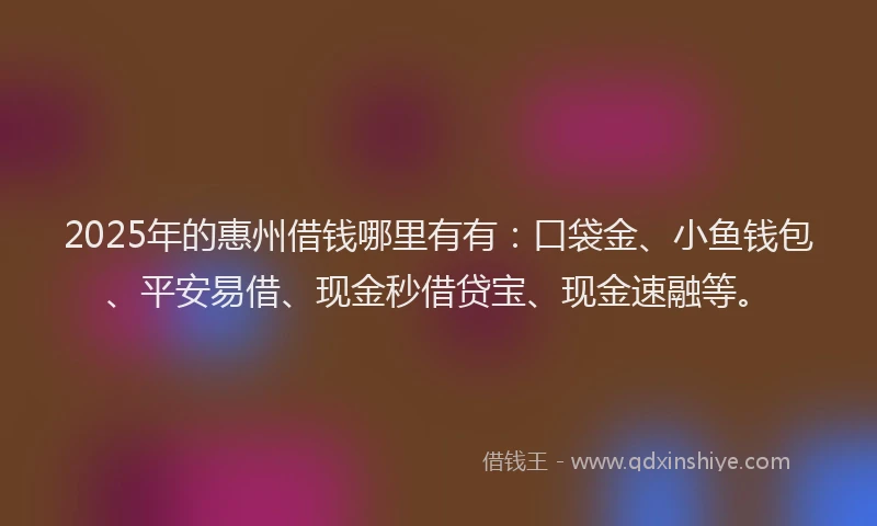 2025年的惠州借钱哪里有有：口袋金、小鱼钱包、平安易借、现金秒借贷宝、现金速融等。