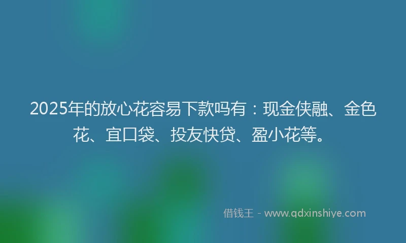 2025年的放心花容易下款吗有：现金侠融、金色花、宜口袋、投友快贷、盈小花等。