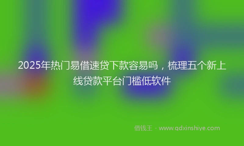 2025年热门易借速贷下款容易吗，梳理五个新上线贷款平台门槛低软件