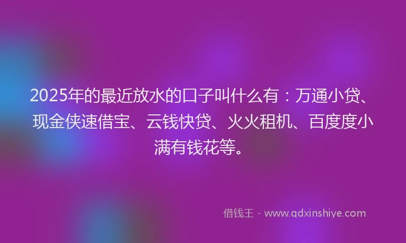 2025年的最近放水的口子叫什么有：万通小贷、现金侠速借宝、云钱快贷、火火租机、百度度小满有钱花等。