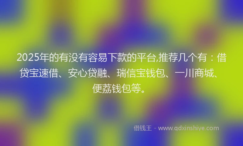 2025年的有没有容易下款的平台,推荐几个有：借贷宝速借、安心贷融、瑞信宝钱包、一川商城、便荔钱包等。