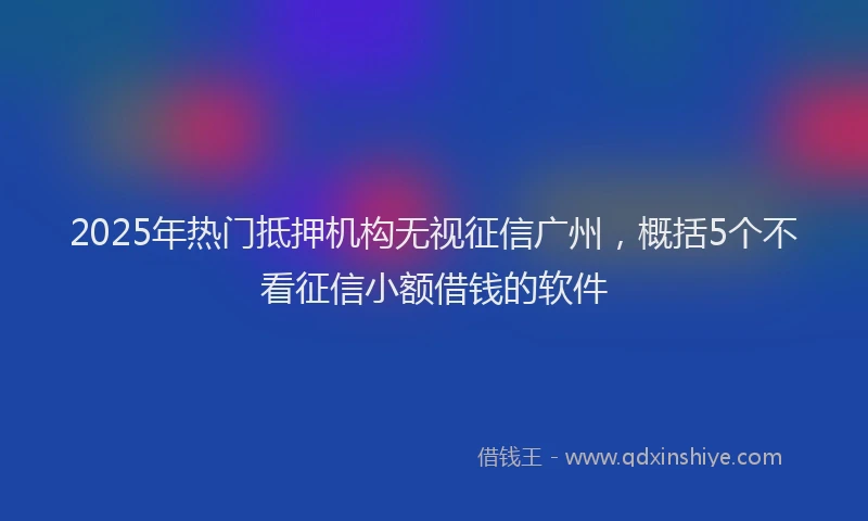 2025年热门抵押机构无视征信广州，概括5个不看征信小额借钱的软件