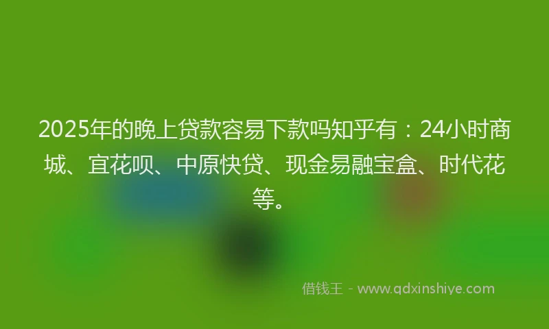 2025年的晚上贷款容易下款吗知乎有：24小时商城、宜花呗、中原快贷、现金易融宝盒、时代花等。