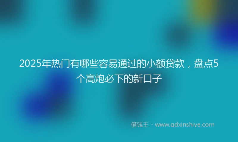 2025年热门有哪些容易通过的小额贷款，盘点5个高炮必下的新口子