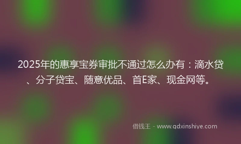 2025年的惠享宝券审批不通过怎么办有：滴水贷、分子贷宝、随意优品、首E家、现金网等。