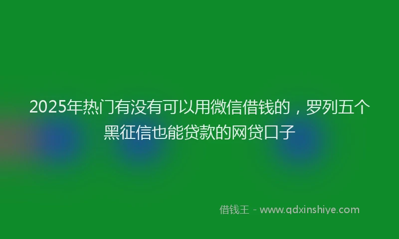 2025年热门有没有可以用微信借钱的，罗列五个黑征信也能贷款的网贷口子