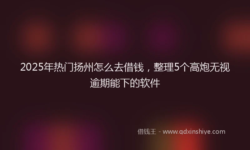 2025年热门扬州怎么去借钱，整理5个高炮无视逾期能下的软件