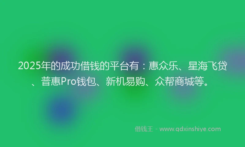 2025年的成功借钱的平台有：惠众乐、星海飞贷、普惠Pro钱包、新机易购、众帮商城等。