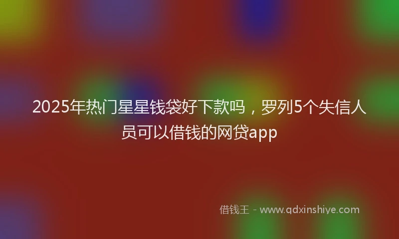 2025年热门星星钱袋好下款吗，罗列5个失信人员可以借钱的网贷app