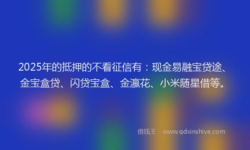 2025年的抵押的不看征信有：现金易融宝贷途、金宝盒贷、闪贷宝盒、金瀛花、小米随星借等。