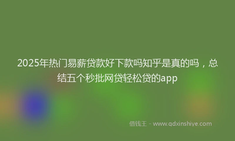 2025年热门易薪贷款好下款吗知乎是真的吗，总结五个秒批网贷轻松贷的app