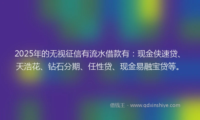 2025年的无视征信有流水借款有：现金侠速贷、天浩花、钻石分期、任性贷、现金易融宝贷等。