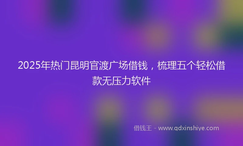 2025年热门昆明官渡广场借钱，梳理五个轻松借款无压力软件
