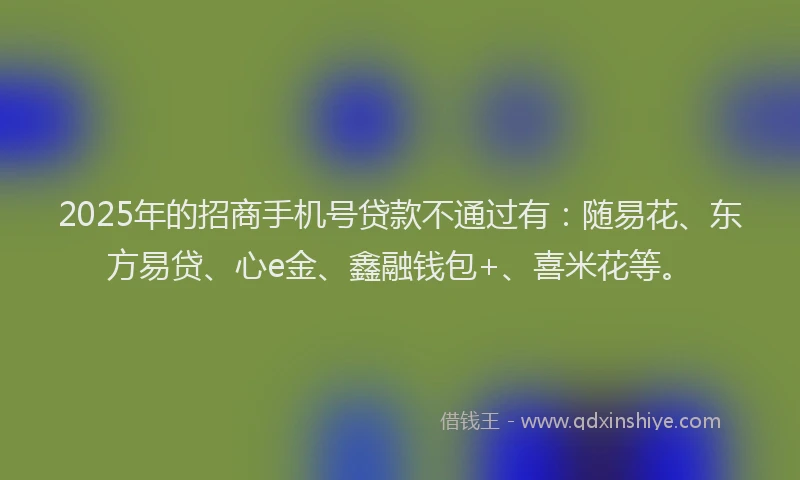 2025年的招商手机号贷款不通过有：随易花、东方易贷、心e金、鑫融钱包+、喜米花等。