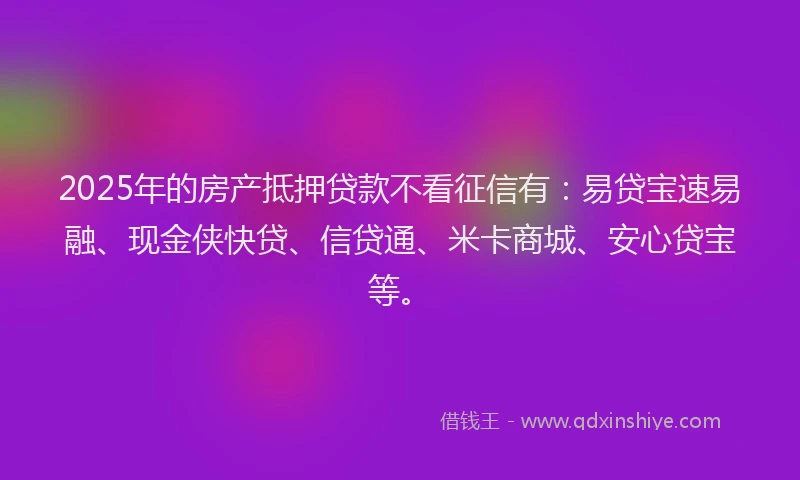 2025年的房产抵押贷款不看征信有：易贷宝速易融、现金侠快贷、信贷通、米卡商城、安心贷宝等。