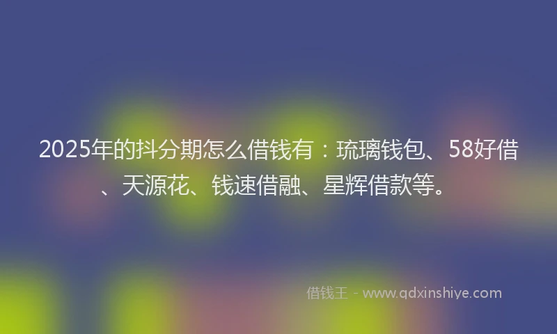 2025年的抖分期怎么借钱有：琉璃钱包、58好借、天源花、钱速借融、星辉借款等。