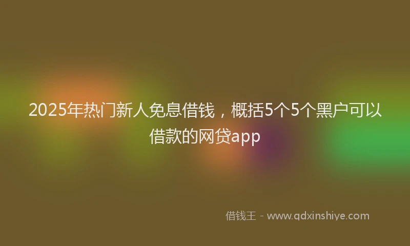 2025年热门新人免息借钱，概括5个5个黑户可以借款的网贷app